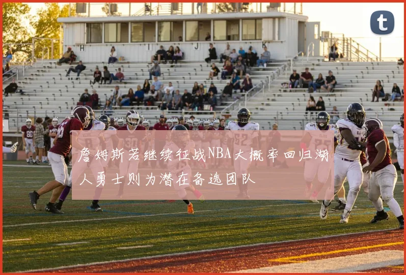 詹姆斯若继续征战NBA大概率回归湖人勇士则为潜在备选团队