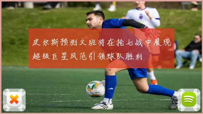 皮尔斯预测文班将在抢七战中展现超级巨星风范引领球队胜利