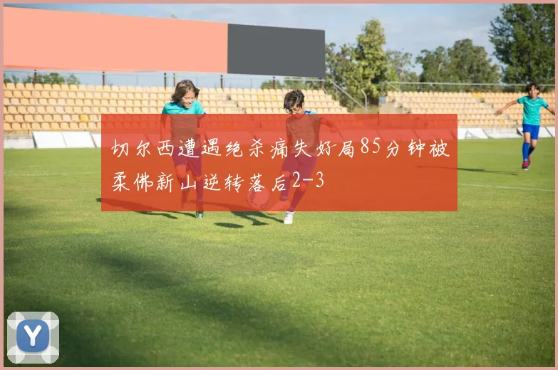 切尔西遭遇绝杀痛失好局85分钟被柔佛新山逆转落后2-3