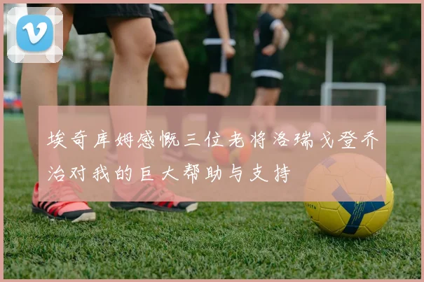 埃奇库姆感慨三位老将洛瑞戈登乔治对我的巨大帮助与支持