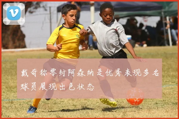 戴奇称零封阿森纳是优秀表现多名球员展现出色状态