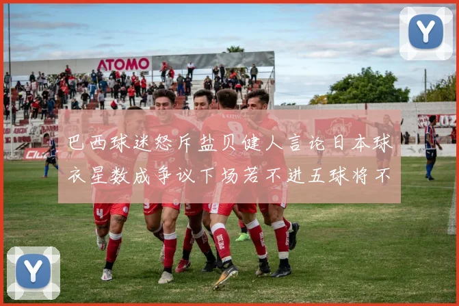 巴西球迷怒斥盐贝健人言论日本球衣星数成争议下场若不进五球将不庆祝