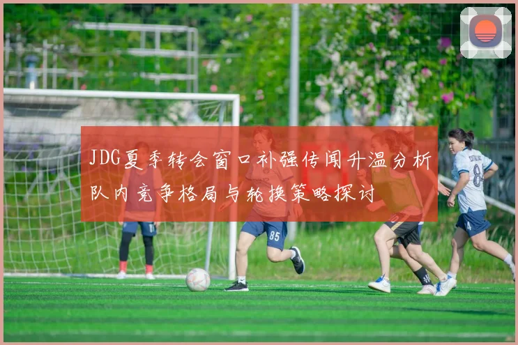 JDG夏季转会窗口补强传闻升温分析队内竞争格局与轮换策略探讨