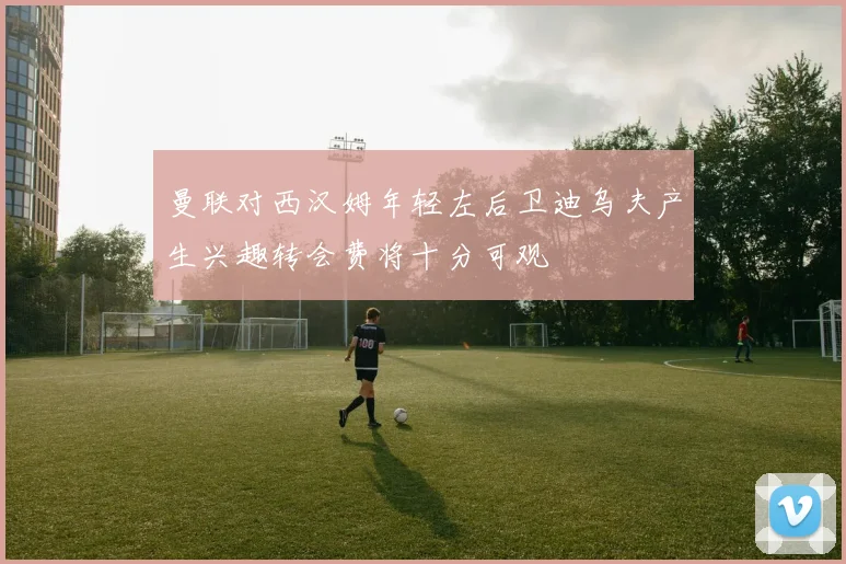 曼联对西汉姆年轻左后卫迪乌夫产生兴趣转会费将十分可观