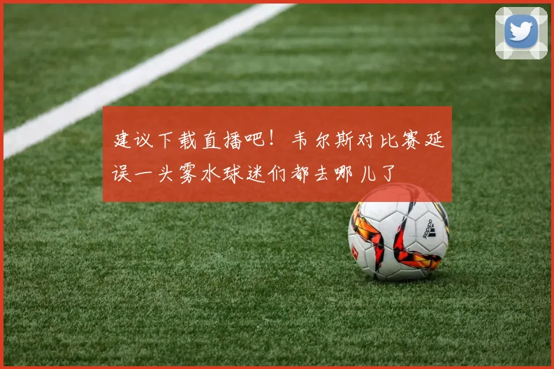 建议下载直播吧！韦尔斯对比赛延误一头雾水球迷们都去哪儿了