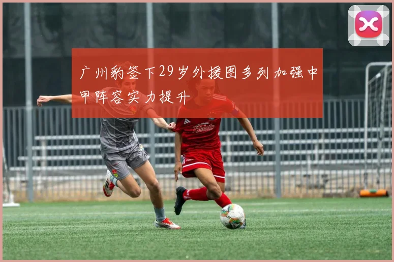 广州豹签下29岁外援图多列加强中甲阵容实力提升
