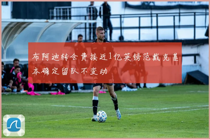 布阿迪转会费接近1亿英镑范戴克基本确定留队不变动