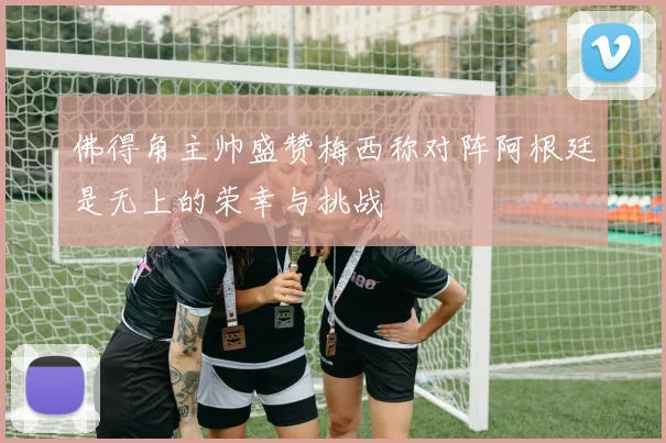 佛得角主帅盛赞梅西称对阵阿根廷是无上的荣幸与挑战