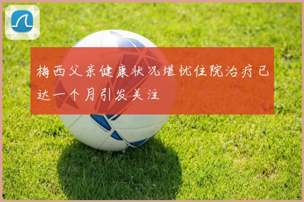 梅西父亲健康状况堪忧住院治疗已达一个月引发关注