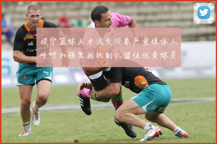 辽宁篮球人才流失现象严重媒体人呼吁加强聚拢机制以留住优秀球员
