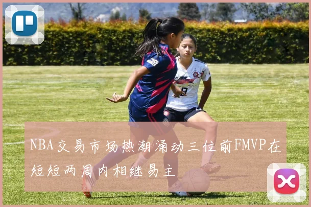 NBA交易市场热潮涌动三位前FMVP在短短两周内相继易主