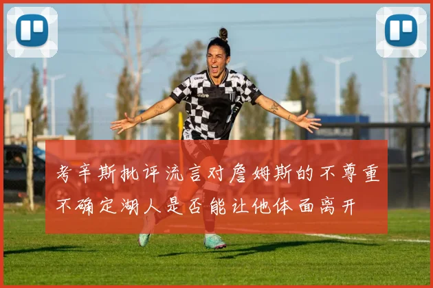 考辛斯批评流言对詹姆斯的不尊重不确定湖人是否能让他体面离开