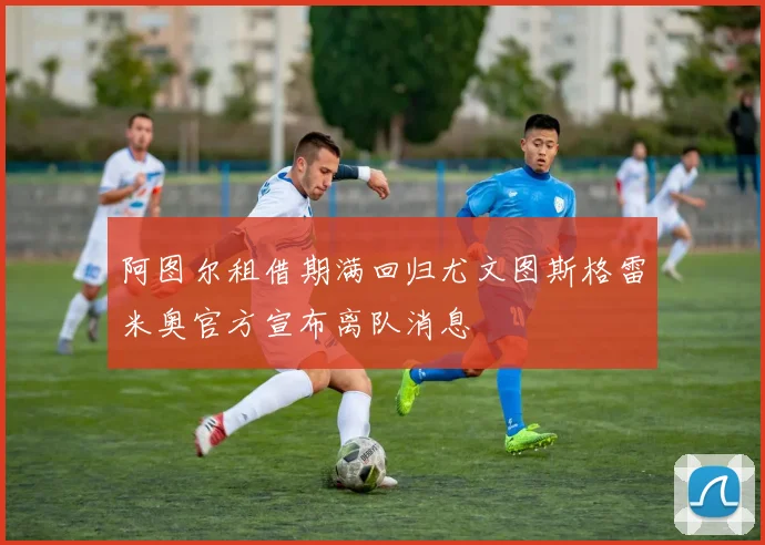 阿图尔租借期满回归尤文图斯格雷米奥官方宣布离队消息