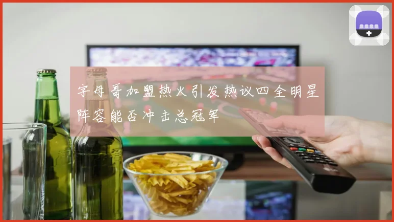 字母哥加盟热火引发热议四全明星阵容能否冲击总冠军