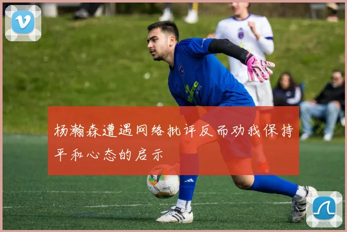 杨瀚森遭遇网络批评反而劝我保持平和心态的启示