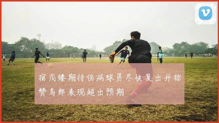 宿茂臻期待伤病球员尽快复出并称赞乌郎表现超出预期