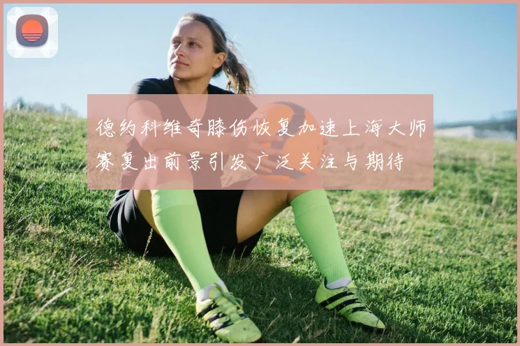 德约科维奇膝伤恢复加速上海大师赛复出前景引发广泛关注与期待