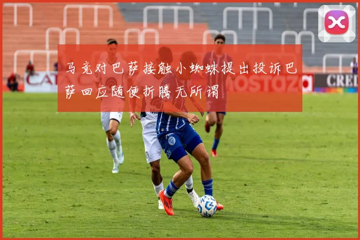 马竞对巴萨接触小蜘蛛提出投诉巴萨回应随便折腾无所谓