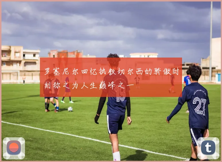 罗塞尼尔回忆执教切尔西的骄傲时刻称之为人生巅峰之一
