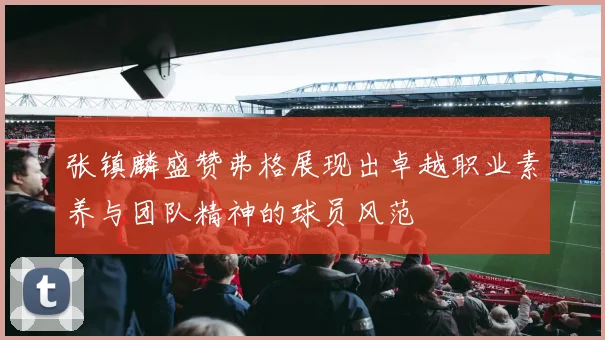 张镇麟盛赞弗格展现出卓越职业素养与团队精神的球员风范