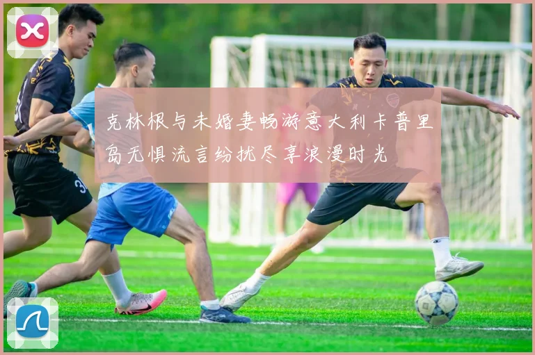 克林根与未婚妻畅游意大利卡普里岛无惧流言纷扰尽享浪漫时光