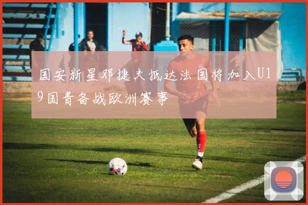 国安新星邓捷夫抵达法国将加入U19国青备战欧洲赛事