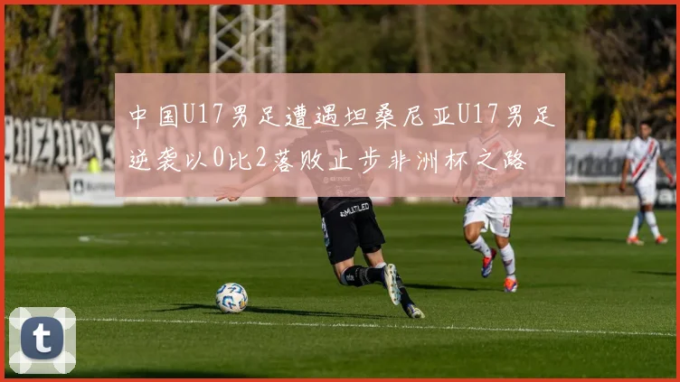 中国U17男足遭遇坦桑尼亚U17男足逆袭以0比2落败止步非洲杯之路
