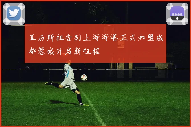 亚历斯祖告别上海海港正式加盟成都蓉城开启新征程