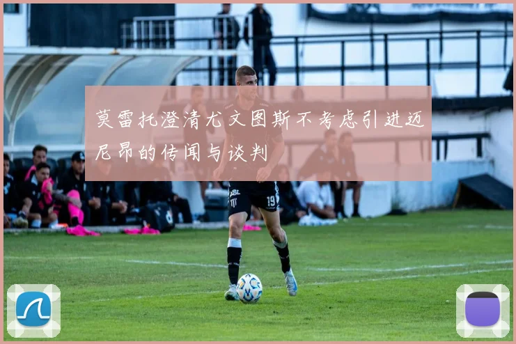 莫雷托澄清尤文图斯不考虑引进迈尼昂的传闻与谈判