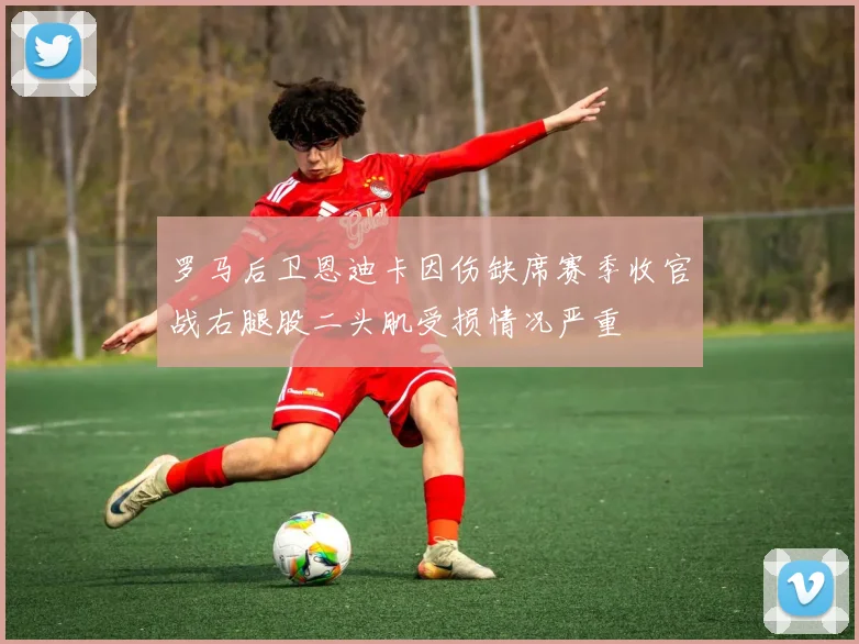 罗马后卫恩迪卡因伤缺席赛季收官战右腿股二头肌受损情况严重