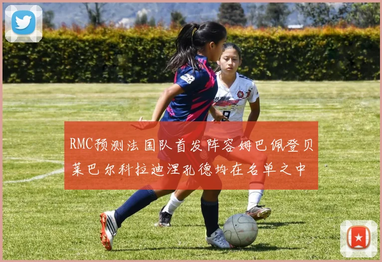 RMC预测法国队首发阵容姆巴佩登贝莱巴尔科拉迪涅孔德均在名单之中