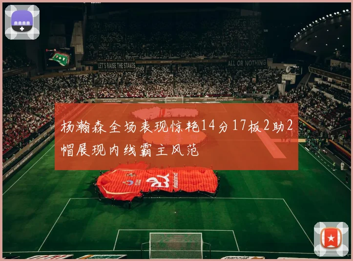 杨瀚森全场表现惊艳14分17板2助2帽展现内线霸主风范