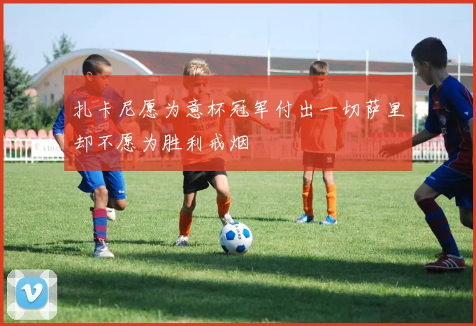 扎卡尼愿为意杯冠军付出一切萨里却不愿为胜利戒烟