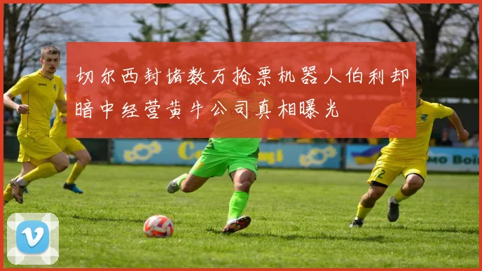 切尔西封堵数万抢票机器人伯利却暗中经营黄牛公司真相曝光