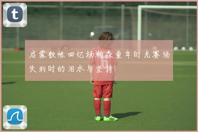 启蒙教练回忆杨瀚森童年时光赛场失利时的泪水与坚持