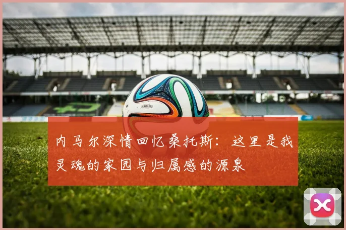 内马尔深情回忆桑托斯：这里是我灵魂的家园与归属感的源泉