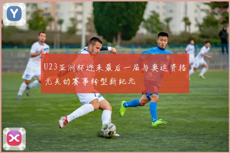 U23亚洲杯迎来最后一届与奥运资格无关的赛事转型新纪元